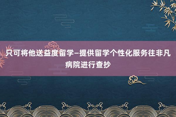 只可将他送益度留学—提供留学个性化服务往非凡病院进行查抄
