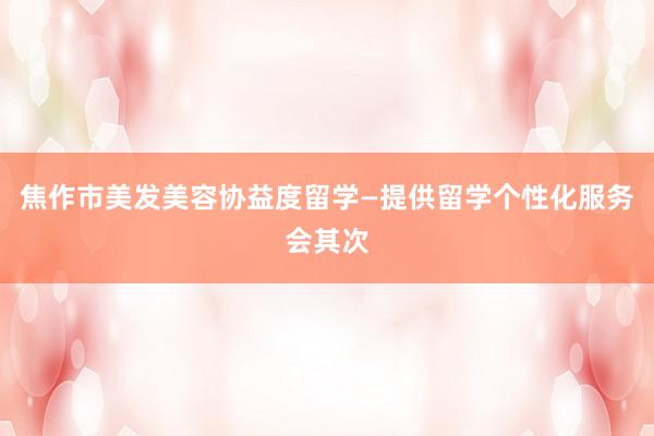 焦作市美发美容协益度留学—提供留学个性化服务会其次
