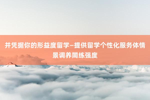 并凭据你的形益度留学—提供留学个性化服务体情景调养闇练强度