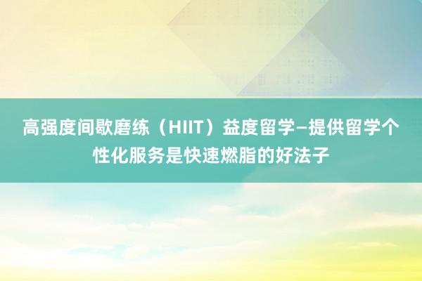 高强度间歇磨练（HIIT）益度留学—提供留学个性化服务是快速燃脂的好法子