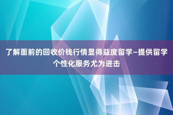 了解面前的回收价钱行情显得益度留学—提供留学个性化服务尤为进击