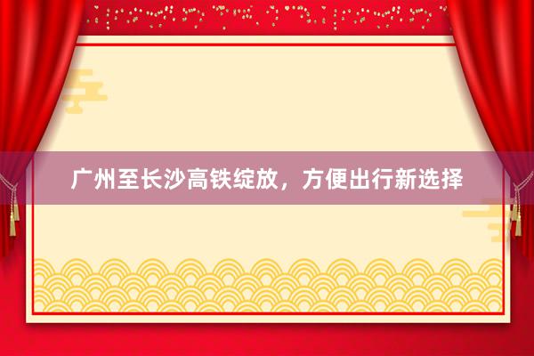 广州至长沙高铁绽放，方便出行新选择